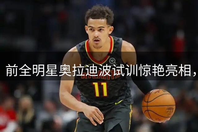 前全明星奥拉迪波试训惊艳亮相，34岁老将有望重返NBA舞台