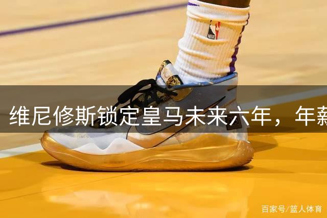 维尼修斯锁定皇马未来六年，年薪2400万续写传奇篇章
